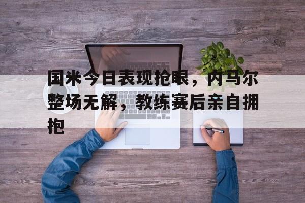 国米今日表现抢眼，内马尔整场无解，教练赛后亲自拥抱